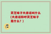 灵芝妹子大连话叫什么(大连话称呼灵芝妹子是什么？)