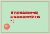 灵芝闲置房屋能种吗(闲置房屋可以种灵芝吗？)