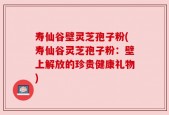 寿仙谷壁灵芝孢子粉(寿仙谷灵芝孢子粉：壁上解放的珍贵健康礼物)