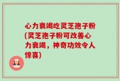 心力衰竭吃灵芝孢子粉(灵芝孢子粉可改善心力衰竭，神奇功效令人惊喜)