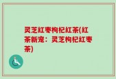 灵芝红枣枸杞红茶(红茶新宠：灵芝枸杞红枣茶)