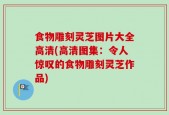 食物雕刻灵芝图片大全高清(高清图集：令人惊叹的食物雕刻灵芝作品)