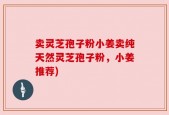 卖灵芝孢子粉小姜卖纯天然灵芝孢子粉，小姜推荐)
