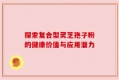 探索复合型灵芝孢子粉的健康价值与应用潜力