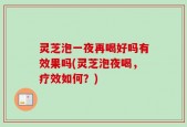 灵芝泡一夜再喝好吗有效果吗(灵芝泡夜喝，疗效如何？)