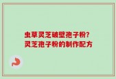 虫草灵芝破壁孢子粉？灵芝孢子粉的制作配方