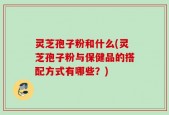灵芝孢子粉和什么(灵芝孢子粉与保健品的搭配方式有哪些？)
