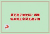 灵芝孢子油论坛？哪里能买到正宗灵芝孢子油