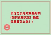灵芝怎么吃效果最好的(如何食用灵芝？最佳效果要怎么做？)