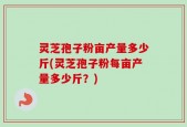 灵芝孢子粉亩产量多少斤(灵芝孢子粉每亩产量多少斤？)
