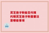 灵芝孢子粉能否代理 代理灵芝孢子粉需要注意哪些事项