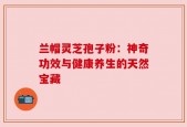 兰帽灵芝孢子粉：神奇功效与健康养生的天然宝藏