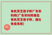 有机灵芝孢子粉广东农科院(广东农科院推出有机灵芝孢子粉，强化免疫系统)