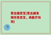 蒙古国灵芝(蒙古国发现珍贵灵芝，具医疗功效)