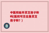 中医院能开灵芝孢子粉吗(医院可否出售灵芝孢子粉？)