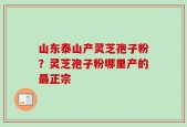 山东泰山产灵芝孢子粉？灵芝孢子粉哪里产的最正宗