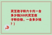 灵芝孢子粉六十代一合多少钱(60代灵芝孢子粉价格，一合多少钱？)