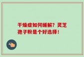 干燥症如何缓解？灵芝孢子粉是个好选择！