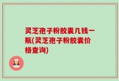 灵芝孢子粉胶囊几钱一瓶(灵芝孢子粉胶囊价格查询)