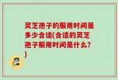 灵芝孢子的服用时间是多少合适(合适的灵芝孢子服用时间是什么？)