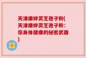 天津康婷灵芝孢子粉(天津康婷灵芝孢子粉：你身体健康的秘密武器)