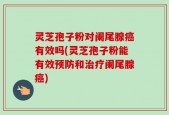 灵芝孢子粉对阑尾腺癌有效吗(灵芝孢子粉能有效预防和治疗阑尾腺癌)