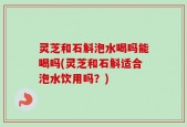 灵芝和石斛泡水喝吗能喝吗(灵芝和石斛适合泡水饮用吗？)