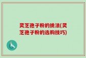 灵芝孢子粉的挑法(灵芝孢子粉的选购技巧)