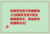抚顺灵芝孢子粉破壁加工(抚顺灵芝孢子粉全新破壁技术，更加高效的提取方式)