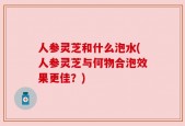 人参灵芝和什么泡水(人参灵芝与何物合泡效果更佳？)