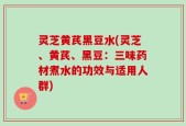 灵芝黄芪黑豆水(灵芝、黄芪、黑豆：三味药材煮水的功效与适用人群)