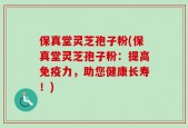 保真堂灵芝孢子粉(保真堂灵芝孢子粉：提高免疫力，助您健康长寿！)