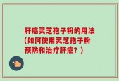 肝癌灵芝孢子粉的用法(如何使用灵芝孢子粉预防和治疗肝癌？)