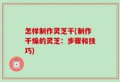 怎样制作灵芝干(制作干燥的灵芝：步骤和技巧)