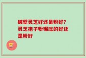 破壁灵芝好还是粉好？灵芝孢子粉碾压的好还是粉好