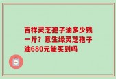 百样灵芝孢子油多少钱一斤？意生缘灵芝孢子油680元能买到吗