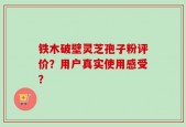 铁木破壁灵芝孢子粉评价？用户真实使用感受？