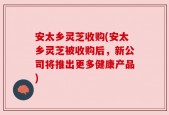 安太乡灵芝收购(安太乡灵芝被收购后，新公司将推出更多健康产品)