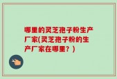 哪里的灵芝孢子粉生产厂家(灵芝孢子粉的生产厂家在哪里？)