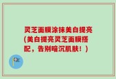 灵芝面膜涂抹美白提亮(美白提亮灵芝面膜搭配，告别暗沉肌肤！)