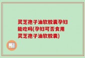 灵芝孢子油软胶囊孕妇能吃吗(孕妇可否食用灵芝孢子油软胶囊)