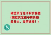 破壁灵芝孢子粉价格差(破壁灵芝孢子粉价格差异大，如何选择？)
