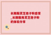 长期服灵芝孢子粉感受_长期服用灵芝孢子粉的体验分享