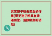 灵芝孢子粉去瘀血的作用(灵芝孢子粉具有疏通血管、消散瘀血的功效)