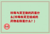珍珠与灵芝做的药是什么(珍珠和灵芝组成的药物名称是什么？)