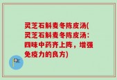 灵芝石斛麦冬陈皮汤(灵芝石斛麦冬陈皮汤：四味中药齐上阵，增强免疫力的良方)
