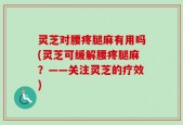 灵芝对腰疼腿麻有用吗(灵芝可缓解腰疼腿麻？——关注灵芝的疗效)