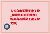 去长白山买灵芝孢子粉_探索长白山的神秘：购买高品质灵芝孢子粉之旅)
