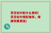 灵芝松针配什么更好(灵芝松针搭配推荐，保健效果更佳)