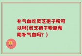 补气血吃灵芝孢子粉可以吗(灵芝孢子粉能帮助补气血吗？)